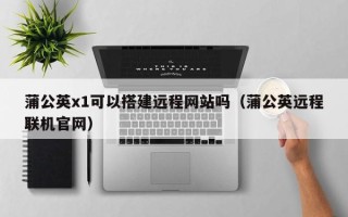 邵东蒲公英x1可以搭建远程网站吗（蒲公英远程联机官网）